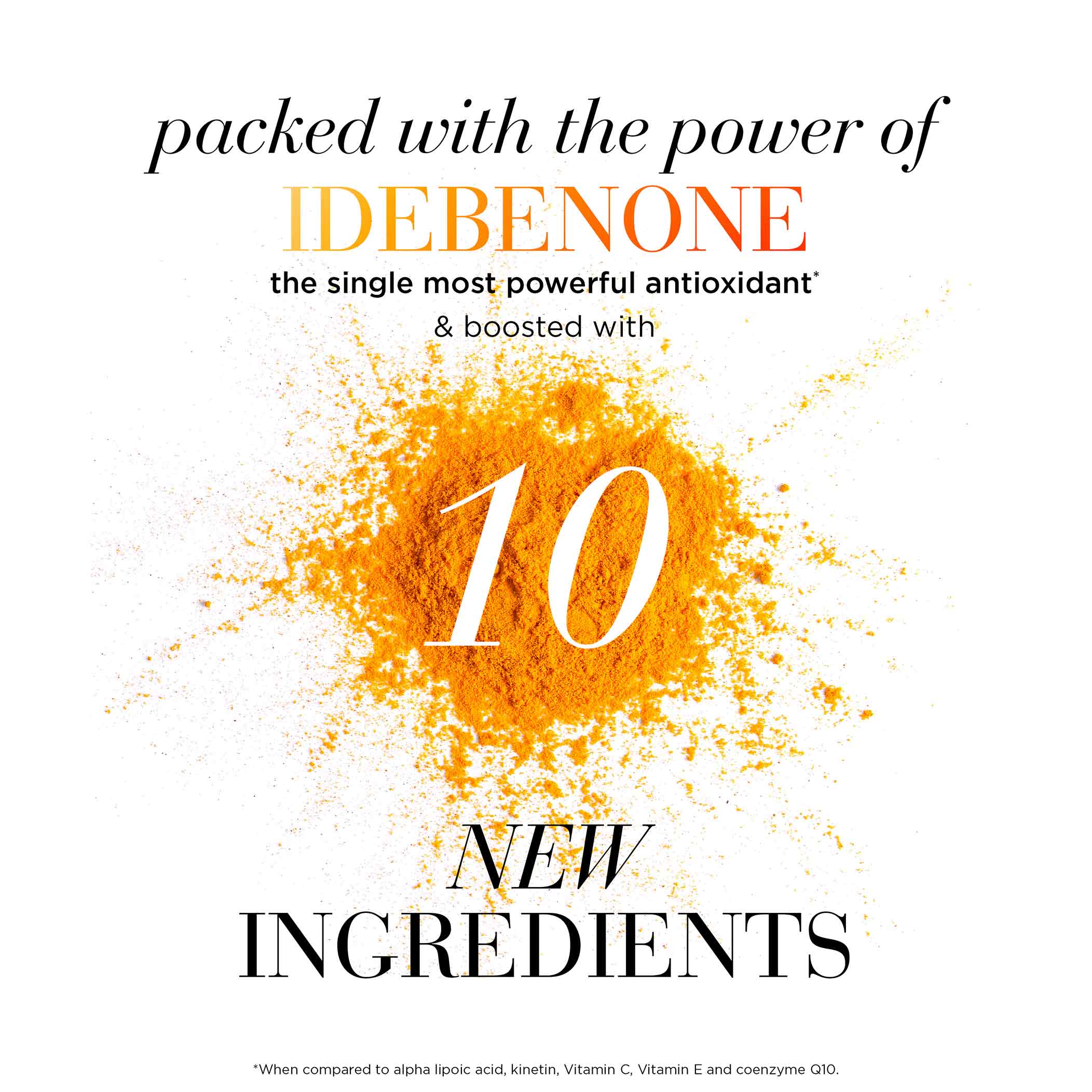 Packed with the power of idebenone the single most powerful antioxidant* and boosted with 10 new ingredients *When compared to alpha lipaic acid, kinetin, vitamin c, vitamin E and coenzyme Q10